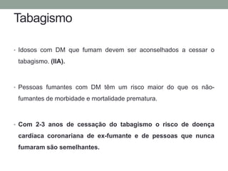 Tabagismo 
• Idosos com DM que fumam devem ser aconselhados a cessar o 
tabagismo. (IIA). 
• Pessoas fumantes com DM têm um risco maior do que os não-fumantes 
de morbidade e mortalidade prematura. 
• Com 2-3 anos de cessação do tabagismo o risco de doença 
cardíaca coronariana de ex-fumante e de pessoas que nunca 
fumaram são semelhantes. 
 