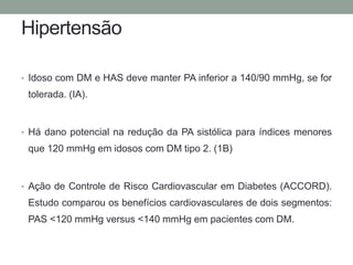 Hipertensão 
• Idoso com DM e HAS deve manter PA inferior a 140/90 mmHg, se for 
tolerada. (IA). 
• Há dano potencial na redução da PA sistólica para índices menores 
que 120 mmHg em idosos com DM tipo 2. (1B) 
• Ação de Controle de Risco Cardiovascular em Diabetes (ACCORD). 
Estudo comparou os benefícios cardiovasculares de dois segmentos: 
PAS <120 mmHg versus <140 mmHg em pacientes com DM. 
 