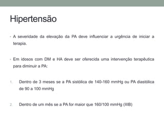 Hipertensão 
• A severidade da elevação da PA deve influenciar a urgência de iniciar a 
terapia. 
• Em idosos com DM e HA deve ser oferecida uma intervenção terapêutica 
para diminuir a PA: 
1. Dentro de 3 meses se a PA sistólica de 140-160 mmHg ou PA diastólica 
de 90 a 100 mmHg 
2. Dentro de um mês se a PA for maior que 160/100 mmHg (IIIB) 
 