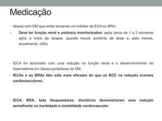 Medicação 
• Idosos com DM que estão tomando um inibidor da ECA ou BRA: 
1. Deve ter função renal e potássio monitorizados: após cerca de 1 a 2 semanas 
após o início da terapia, quando houve aumento de dose e, pelo menos, 
anualmente. (IIIA). 
• IECA foi associado com uma redução na função renal e o desenvolvimento de 
hipercalemia em idosos portadores de DM. 
• IECAs e os BRAs têm sido mais eficazes do que os BCC na redução eventos 
cardiovasculares. 
• IECA, BRA, beta bloqueadores, diuréticos demonstraram uma redução 
semelhante na morbidade e mortalidade cardiovascular. 
 