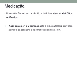 Medicação 
• Idosos com DM em uso de diuréticos tiazídicos deve ter eletrólitos 
verificados: 
1. Após cerca de 1 a 2 semanas após o início da terapia, com cada 
aumento da dosagem, e pelo menos anualmente. (IIIA) 
 