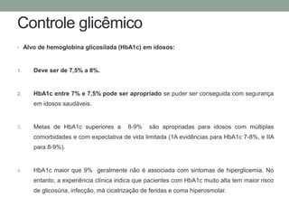 Controle glicêmico 
• Alvo de hemoglobina glicosilada (HbA1c) em idosos: 
1. Deve ser de 7,5% a 8%. 
2. HbA1c entre 7% e 7,5% pode ser apropriado se puder ser conseguida com segurança 
em idosos saudáveis. 
3. Metas de HbA1c superiores a 8-9% são apropriadas para idosos com múltiplas 
comorbidades e com expectativa de vida limitada (1A evidências para HbA1c 7-8%, e IIA 
para 8-9%). 
4. HbA1c maior que 9% geralmente não é associada com sintomas de hiperglicemia. No 
entanto, a experiência clínica indica que pacientes com HbA1c muito alta tem maior risco 
de glicosúria, infecção, má cicatrização de feridas e coma hiperosmolar. 
 