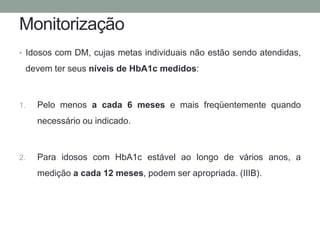 Monitorização 
• Idosos com DM, cujas metas individuais não estão sendo atendidas, 
devem ter seus níveis de HbA1c medidos: 
1. Pelo menos a cada 6 meses e mais freqüentemente quando 
necessário ou indicado. 
2. Para idosos com HbA1c estável ao longo de vários anos, a 
medição a cada 12 meses, podem ser apropriada. (IIIB). 
 