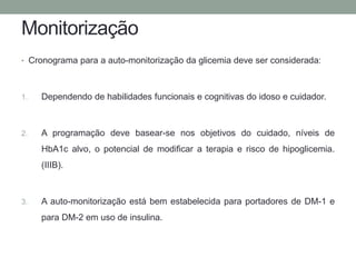 Monitorização 
• Cronograma para a auto-monitorização da glicemia deve ser considerada: 
1. Dependendo de habilidades funcionais e cognitivas do idoso e cuidador. 
2. A programação deve basear-se nos objetivos do cuidado, níveis de 
HbA1c alvo, o potencial de modificar a terapia e risco de hipoglicemia. 
(IIIB). 
3. A auto-monitorização está bem estabelecida para portadores de DM-1 e 
para DM-2 em uso de insulina. 
 