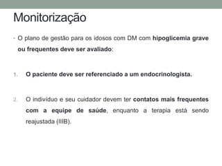 Monitorização 
• O plano de gestão para os idosos com DM com hipoglicemia grave 
ou frequentes deve ser avaliado: 
1. O paciente deve ser referenciado a um endocrinologista. 
2. O indivíduo e seu cuidador devem ter contatos mais frequentes 
com a equipe de saúde, enquanto a terapia está sendo 
reajustada (IIIB). 
 