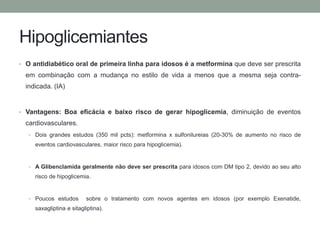 Hipoglicemiantes 
• O antidiabético oral de primeira linha para idosos é a metformina que deve ser prescrita 
em combinação com a mudança no estilo de vida a menos que a mesma seja contra-indicada. 
(IA) 
• Vantagens: Boa eficácia e baixo risco de gerar hipoglicemia, diminuição de eventos 
cardiovasculares. 
• Dois grandes estudos (350 mil pcts): metformina x sulfonilureias (20-30% de aumento no risco de 
eventos cardiovasculares, maior risco para hipoglicemia). 
• A Glibenclamida geralmente não deve ser prescrita para idosos com DM tipo 2, devido ao seu alto 
risco de hipoglicemia. 
• Poucos estudos sobre o tratamento com novos agentes em idosos (por exemplo Exenatide, 
saxagliptina e sitagliptina). 
 