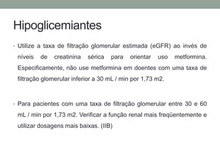 Hipoglicemiantes 
• Utilize a taxa de filtração glomerular estimada (eGFR) ao invés de 
níveis de creatinina sérica para orientar uso metformina. 
Especificamente, não use metformina em doentes com uma taxa de 
filtração glomerular inferior a 30 mL / min por 1,73 m2. 
• Para pacientes com uma taxa de filtração glomerular entre 30 e 60 
mL / min por 1,73 m2. Verificar a função renal mais freqüentemente e 
utilizar dosagens mais baixas. (IIB) 
 