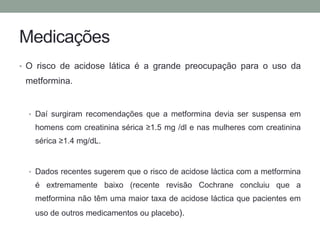 Medicações 
• O risco de acidose lática é a grande preocupação para o uso da 
metformina. 
• Daí surgiram recomendações que a metformina devia ser suspensa em 
homens com creatinina sérica ≥1.5 mg /dl e nas mulheres com creatinina 
sérica ≥1.4 mg/dL. 
• Dados recentes sugerem que o risco de acidose láctica com a metformina 
é extremamente baixo (recente revisão Cochrane concluiu que a 
metformina não têm uma maior taxa de acidose láctica que pacientes em 
uso de outros medicamentos ou placebo). 
 