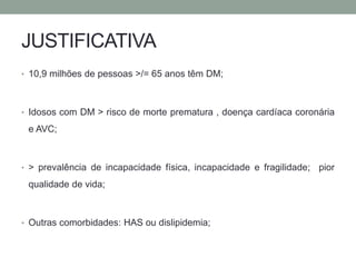 JUSTIFICATIVA 
• 10,9 milhões de pessoas >/= 65 anos têm DM; 
• Idosos com DM > risco de morte prematura , doença cardíaca coronária 
e AVC; 
• > prevalência de incapacidade física, incapacidade e fragilidade; pior 
qualidade de vida; 
• Outras comorbidades: HAS ou dislipidemia; 
 