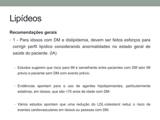 Lipídeos 
Recomendações gerais 
• 1 - Para idosos com DM e dislipidemia, devem ser feitos esforços para 
corrigir perfil lipídico considerando anormalidades no estado geral de 
saúde do paciente. (IA) 
• Estudos sugerem que risco para IM é semelhante entre pacientes com DM sem IM 
prévio e paciente sem DM com evento prévio. 
• Evidências apontam para o uso de agentes hipolipemiantes, particularmente 
estatinas, em idosos, que são <75 anos de idade com DM. 
• Vários estudos apontam que uma redução do LDL-colesterol reduz o risco de 
eventos cardiovasculares em idosos ou pessoas com DM. 
 