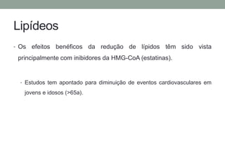 Lipídeos 
• Os efeitos benéficos da redução de lípidos têm sido vista 
principalmente com inibidores da HMG-CoA (estatinas). 
• Estudos tem apontado para diminuição de eventos cardiovasculares em 
jovens e idosos (>65a). 
 