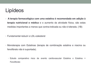 Lipídeos 
• A terapia farmacológica com uma estatina é recomendada em adição à 
terapia nutricional e médica e o aumento da atividade física, são estas 
medidas importantes a menos que contra-indicada ou não é tolerada. (1B) 
• Fundamental reduzir o LDL-colesterol 
• Monoterapia com Estatinas (terapia de combinação estatina e niacina ou 
fenofibrato não é suportada). 
• Estudo comparativo risco de evento cardiovascular Estatina x Estatina + 
Fenofibrato 
 