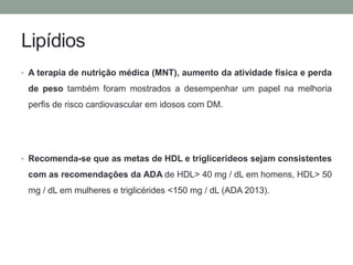Lipídios 
• A terapia de nutrição médica (MNT), aumento da atividade física e perda 
de peso também foram mostrados a desempenhar um papel na melhoria 
perfis de risco cardiovascular em idosos com DM. 
• Recomenda-se que as metas de HDL e triglicerídeos sejam consistentes 
com as recomendações da ADA de HDL> 40 mg / dL em homens, HDL> 50 
mg / dL em mulheres e triglicérides <150 mg / dL (ADA 2013). 
 