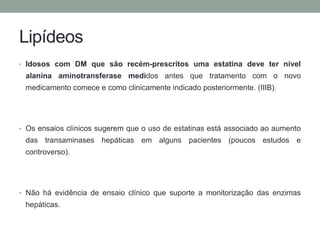 Lipídeos 
• Idosos com DM que são recém-prescritos uma estatina deve ter nível 
alanina aminotransferase medidos antes que tratamento com o novo 
medicamento comece e como clinicamente indicado posteriormente. (IIIB). 
• Os ensaios clínicos sugerem que o uso de estatinas está associado ao aumento 
das transaminases hepáticas em alguns pacientes (poucos estudos e 
controverso). 
• Não há evidência de ensaio clínico que suporte a monitorização das enzimas 
hepáticas. 
 