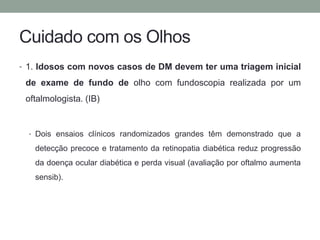 Cuidado com os Olhos 
• 1. Idosos com novos casos de DM devem ter uma triagem inicial 
de exame de fundo de olho com fundoscopia realizada por um 
oftalmologista. (IB) 
• Dois ensaios clínicos randomizados grandes têm demonstrado que a 
detecção precoce e tratamento da retinopatia diabética reduz progressão 
da doença ocular diabética e perda visual (avaliação por oftalmo aumenta 
sensib). 
 