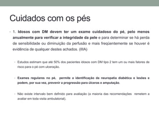 Cuidados com os pés 
• 1. Idosos com DM devem ter um exame cuidadoso do pé, pelo menos 
anualmente para verificar a integridade da pele e para determinar se há perda 
de sensibilidade ou diminuição da perfusão e mais freqüentemente se houver é 
evidência de qualquer destes achados. (IIIA) 
• Estudos estimam que até 50% dos pacientes idosos com DM tipo 2 tem um ou mais fatores de 
risco para o pé com ulceração. 
• Exames regulares no pé, permite a identificação da neuropatia diabética e lesões e 
podem, por sua vez, prevenir a progressão para úlceras e amputação. 
• Não existe intervalo bem definido para avaliação (a maioria das recomendações remetem a 
avaliar em toda visita ambulatorial). 
 