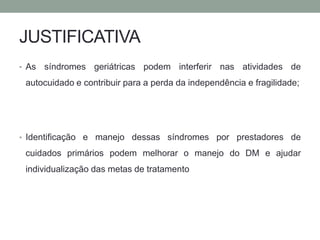 JUSTIFICATIVA 
• As síndromes geriátricas podem interferir nas atividades de 
autocuidado e contribuir para a perda da independência e fragilidade; 
• Identificação e manejo dessas síndromes por prestadores de 
cuidados primários podem melhorar o manejo do DM e ajudar 
individualização das metas de tratamento 
 