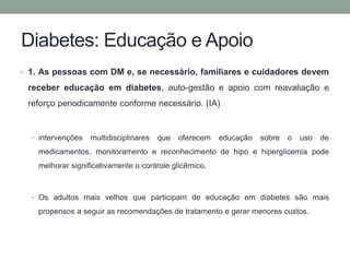Diabetes: Educação e Apoio 
• 1. As pessoas com DM e, se necessário, familiares e cuidadores devem 
receber educação em diabetes, auto-gestão e apoio com reavaliação e 
reforço periodicamente conforme necessário. (IA) 
• intervenções multidisciplinares que oferecem educação sobre o uso de 
medicamentos, monitoramento e reconhecimento de hipo e hiperglicemia pode 
melhorar significativamente o controle glicêmico. 
• Os adultos mais velhos que participam de educação em diabetes são mais 
propensos a seguir as recomendações de tratamento e gerar menores custos. 
 