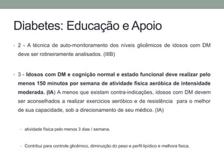 Diabetes: Educação e Apoio 
• 2 - A técnica de auto-monitoramento dos níveis glicêmicos de idosos com DM 
deve ser rotineiramente analisados. (IIIB) 
• 3 - Idosos com DM e cognição normal e estado funcional deve realizar pelo 
menos 150 minutos por semana de atividade física aeróbica de intensidade 
moderada. (IA) A menos que existam contra-indicações, idosos com DM devem 
ser aconselhados a realizar exercicios aeróbico e de resistência para o melhor 
de sua capacidade, sob a direcionamento de seu médico. (IA) 
• atividade física pelo menos 3 dias / semana. 
• Contribui para controle glicêmico, diminuição do peso e perfil lipídico e melhora fisica. 
 
