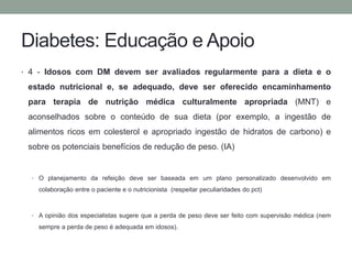 Diabetes: Educação e Apoio 
• 4 - Idosos com DM devem ser avaliados regularmente para a dieta e o 
estado nutricional e, se adequado, deve ser oferecido encaminhamento 
para terapia de nutrição médica culturalmente apropriada (MNT) e 
aconselhados sobre o conteúdo de sua dieta (por exemplo, a ingestão de 
alimentos ricos em colesterol e apropriado ingestão de hidratos de carbono) e 
sobre os potenciais benefícios de redução de peso. (IA) 
• O planejamento da refeição deve ser baseada em um plano personalizado desenvolvido em 
colaboração entre o paciente e o nutricionista (respeitar peculiaridades do pct) 
• A opinião dos especialistas sugere que a perda de peso deve ser feito com supervisão médica (nem 
sempre a perda de peso é adequada em idosos). 
 
