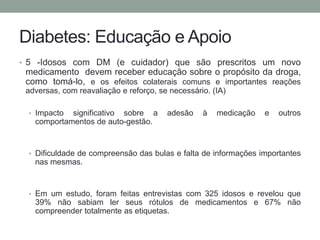 Diabetes: Educação e Apoio 
• 5 -Idosos com DM (e cuidador) que são prescritos um novo 
medicamento devem receber educação sobre o propósito da droga, 
como tomá-lo, e os efeitos colaterais comuns e importantes reações 
adversas, com reavaliação e reforço, se necessário. (IA) 
• Impacto significativo sobre a adesão à medicação e outros 
comportamentos de auto-gestão. 
• Dificuldade de compreensão das bulas e falta de informações importantes 
nas mesmas. 
• Em um estudo, foram feitas entrevistas com 325 idosos e revelou que 
39% não sabiam ler seus rótulos de medicamentos e 67% não 
compreender totalmente as etiquetas. 
 