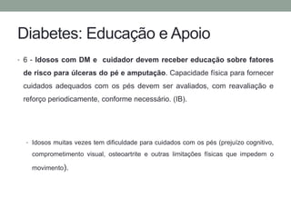 Diabetes: Educação e Apoio 
• 6 - Idosos com DM e cuidador devem receber educação sobre fatores 
de risco para úlceras do pé e amputação. Capacidade física para fornecer 
cuidados adequados com os pés devem ser avaliados, com reavaliação e 
reforço periodicamente, conforme necessário. (IB). 
• Idosos muitas vezes tem dificuldade para cuidados com os pés (prejuízo cognitivo, 
comprometimento visual, osteoartrite e outras limitações físicas que impedem o 
movimento). 
 