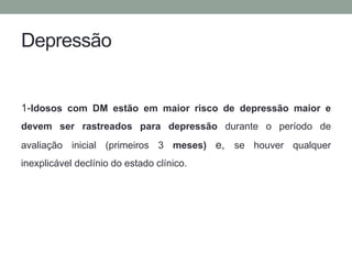 Depressão 
1-Idosos com DM estão em maior risco de depressão maior e 
devem ser rastreados para depressão durante o período de 
avaliação inicial (primeiros 3 meses) e, se houver qualquer 
inexplicável declínio do estado clínico. 
 
