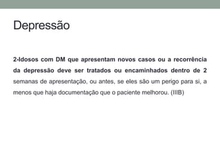 Depressão 
2-Idosos com DM que apresentam novos casos ou a recorrência 
da depressão deve ser tratados ou encaminhados dentro de 2 
semanas de apresentação, ou antes, se eles são um perigo para si, a 
menos que haja documentação que o paciente melhorou. (IIIB) 
 