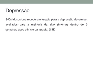 Depressão 
3-Os idosos que receberam terapia para a depressão devem ser 
avaliados para a melhoria da alvo sintomas dentro de 6 
semanas após o início da terapia. (IIIB) 
 