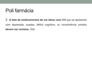 Poli farmácia 
2. A lista de medicamentos de um idoso com DM que se apresenta 
com depressão, quedas, déficit cognitivo, ou incontinência urinária 
devem ser revistos. (IIA) 
 