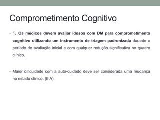 Comprometimento Cognitivo 
• 1. Os médicos devem avaliar idosos com DM para comprometimento 
cognitivo utilizando um instrumento de triagem padronizada durante o 
período de avaliação inicial e com qualquer redução significativa no quadro 
clínico. 
• Maior dificuldade com a auto-cuidado deve ser considerada uma mudança 
no estado clínico. (IIIA) 
 