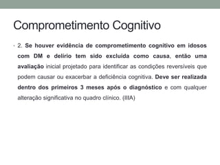 Comprometimento Cognitivo 
• 2. Se houver evidência de comprometimento cognitivo em idosos 
com DM e delírio tem sido excluída como causa, então uma 
avaliação inicial projetado para identificar as condições reversíveis que 
podem causar ou exacerbar a deficiência cognitiva. Deve ser realizada 
dentro dos primeiros 3 meses após o diagnóstico e com qualquer 
alteração significativa no quadro clínico. (IIIA) 
 
