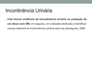 Incontinência Urinária 
• 2.Se houver evidência de incontinência urinária na avaliação de 
um idoso com DM, em seguida, um avaliação destinada a identificar 
causas tratáveis de incontinência urinária deve ser perseguido. (IIIB) 
 