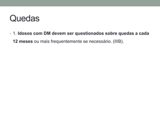 Quedas 
• 1. Idosos com DM devem ser questionados sobre quedas a cada 
12 meses ou mais frequentemente se necessário. (IIIB). 
 
