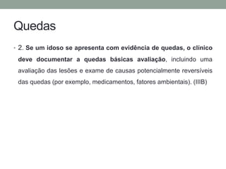 Quedas 
• 2. Se um idoso se apresenta com evidência de quedas, o clínico 
deve documentar a quedas básicas avaliação, incluindo uma 
avaliação das lesões e exame de causas potencialmente reversíveis 
das quedas (por exemplo, medicamentos, fatores ambientais). (IIIB) 
 