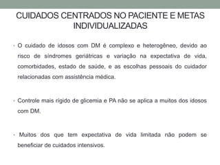 CUIDADOS CENTRADOS NO PACIENTE E METAS 
INDIVIDUALIZADAS 
• O cuidado de idosos com DM é complexo e heterogêneo, devido ao 
risco de síndromes geriátricas e variação na expectativa de vida, 
comorbidades, estado de saúde, e as escolhas pessoais do cuidador 
relacionadas com assistência médica. 
• Controle mais rígido de glicemia e PA não se aplica a muitos dos idosos 
com DM. 
• Muitos dos que tem expectativa de vida limitada não podem se 
beneficiar de cuidados intensivos. 
 