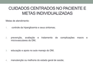 CUIDADOS CENTRADOS NO PACIENTE E 
METAS INDIVIDUALIZADAS 
Metas de atendimento: 
1. controle da hiperglicemia e seus sintomas; 
2. prevenção, avaliação e tratamento de complicações macro e 
microvasculares do DM; 
3. educação e apoio no auto manejo do DM; 
4. manutenção ou melhoria do estado geral de saúde; 
 