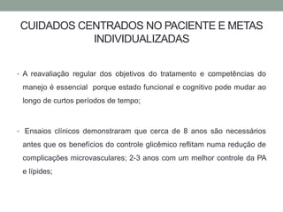 CUIDADOS CENTRADOS NO PACIENTE E METAS 
INDIVIDUALIZADAS 
• A reavaliação regular dos objetivos do tratamento e competências do 
manejo é essencial porque estado funcional e cognitivo pode mudar ao 
longo de curtos períodos de tempo; 
• Ensaios clínicos demonstraram que cerca de 8 anos são necessários 
antes que os benefícios do controle glicêmico reflitam numa redução de 
complicações microvasculares; 2-3 anos com um melhor controle da PA 
e lípides; 
 