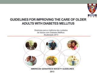 GUIDELINES FOR IMPROVING THE CARE OF OLDER 
ADULTS WITH DIABETES MELLITUS 
Diretrizes para a melhoria dos cuidados 
de Idosos com Diabetes Mellitus: 
Atualização 2013 
AMERICAN GERIATRICS SOCIETY GUIDELINES 
2013 
 
