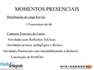 MOMENTOS PRESENCIAIS Distribuição da carga horária : 9 encontros de 4h  Contexto Temático do Curso : Atividades Presenciais com encaminhamento a distância: Atividades com Reflexões Teóricas Atividades práticas: pedagógica e técnica Construção de Portfólio  