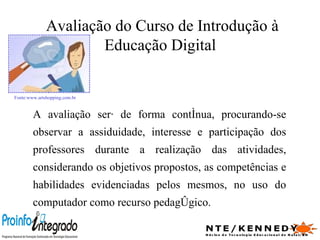 A avaliação será de forma contínua, procurando-se observar a assiduidade, interesse e participação dos professores durante a realização das atividades, considerando os objetivos propostos, as competências e habilidades evidenciadas pelos mesmos, no uso do computador como recurso pedagógico. Avaliação do Curso de Introdução à Educação Digital  Fonte:www.artshopping.com.br   