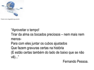 “ Aproveitar o tempo! Tirar da alma os bocados preciosos – nem mais nem menos- Para com eles juntar os cubos ajustados Que fazem gravuras certas na história (E estão certas também do lado de baixo que se não vê)...” Fernando Pessoa. Fonte:www.tiagodoria.ig.com.br  