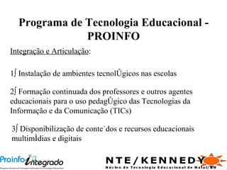 Programa de Tecnologia Educacional - PROINFO 2º Formação continuada dos professores e outros agentes educacionais para o uso pedagógico das Tecnologias da Informação e da Comunicação (TICs) 1º Instalação de ambientes tecnológicos nas escolas 3º Disponibilização de conteúdos e recursos educacionais multimídias e digitais Integração e Articulação :  