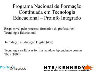Programa Nacional de Formação Continuada em Tecnologia Educacional – Proinfo Integrado Responsável pelo processo formativo do professor em Tecnologia Educacional Introdução à Educação Digital (40h) Tecnologia na Educação: Ensinando e Aprendendo com as TICs (100h) 