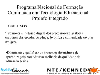 Programa Nacional de Formação Continuada em Tecnologia Educacional – Proinfo Integrado OBJETIVOS: Promover a inclusão digital dos professores e gestores escolares das escolas de educação básica e comunidade escolar em geral Dinamizar e qualificar os processos de ensino e de aprendizagem com vistas à melhoria da qualidade da educação básica 