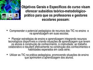 Objetivos Gerais e Específicos do curso visam oferecer subsídios teórico-metodológico-prático para que os professores e gestores escolares possam: Compreender o potencial pedagógico de recursos das TIC no ensino  e na aprendizagem em suas escolas; Planejar estratégias de ensino e aprendizagem integrando recursos tecnológicos disponíveis e criando situações de aprendizagem que levem os alunos à construção de conhecimento, à criatividade, ao trabalho colaborativo e resultem efetivamente na construção dos conhecimentos e habilidades esperados em cada série; Utilizar as TIC na prática pedagógica, promovendo situações de ensino que aprimorem a aprendizagem dos alunos. 