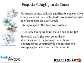 Proposta P edagógica do Curso : Fonte: www.sead.ufsc.br   Formação contextualizada significativa que envolva o cursista na análise e solução de problemas/questões que fazem parte de sua vivência Relação ação/reflexão/ação constante  Uso de tecnologias como meio e não como fim Interação dialógica com conteúdos e diferentes vozes, negociação de sentidos, cooperação na construção do conhecimento e sua aplicação prática no trabalho docente. 