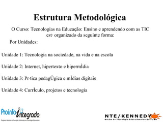Estrutura Metodológica O Curso: Tecnologias na Educação: Ensino e aprendendo com as TIC está organizado da seguinte forma: Por Unidades: Unidade 1: Tecnologia na sociedade, na vida e na escola Unidade 2: Internet, hipertexto e hipermídia Unidade 3: Prática pedagógica e mídias digitais Unidade 4: Currículo, projetos e tecnologia 
