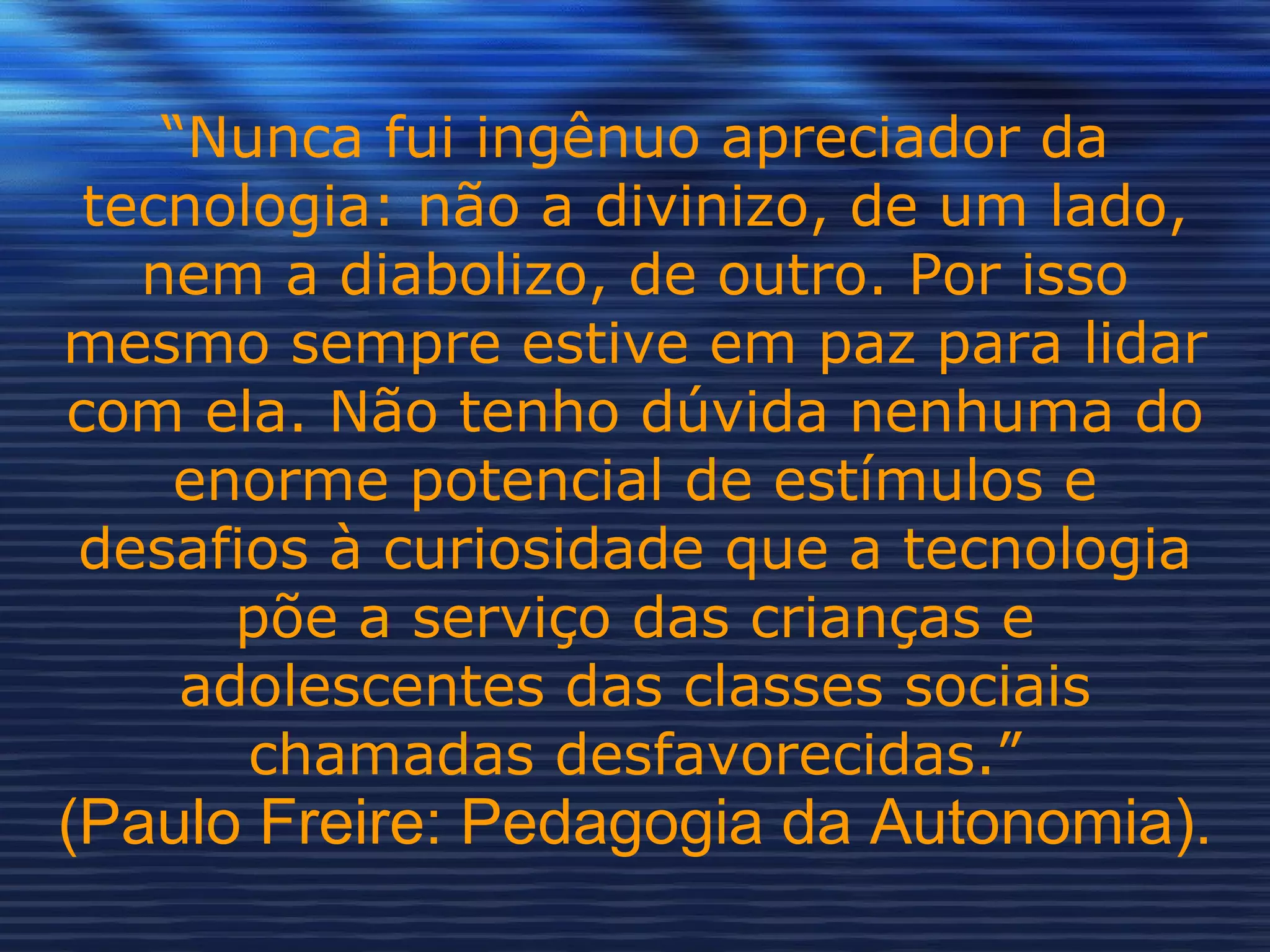 “ Nunca fui ingênuo apreciador da tecnologia: não a divinizo, de um lado, nem a diabolizo, de outro. Por isso mesmo sempre estive em paz para lidar com ela. Não tenho dúvida nenhuma do enorme potencial de estímulos e desafios à curiosidade que a tecnologia põe a serviço das crianças e adolescentes das classes sociais chamadas desfavorecidas.” (Paulo Freire: Pedagogia da Autonomia). 