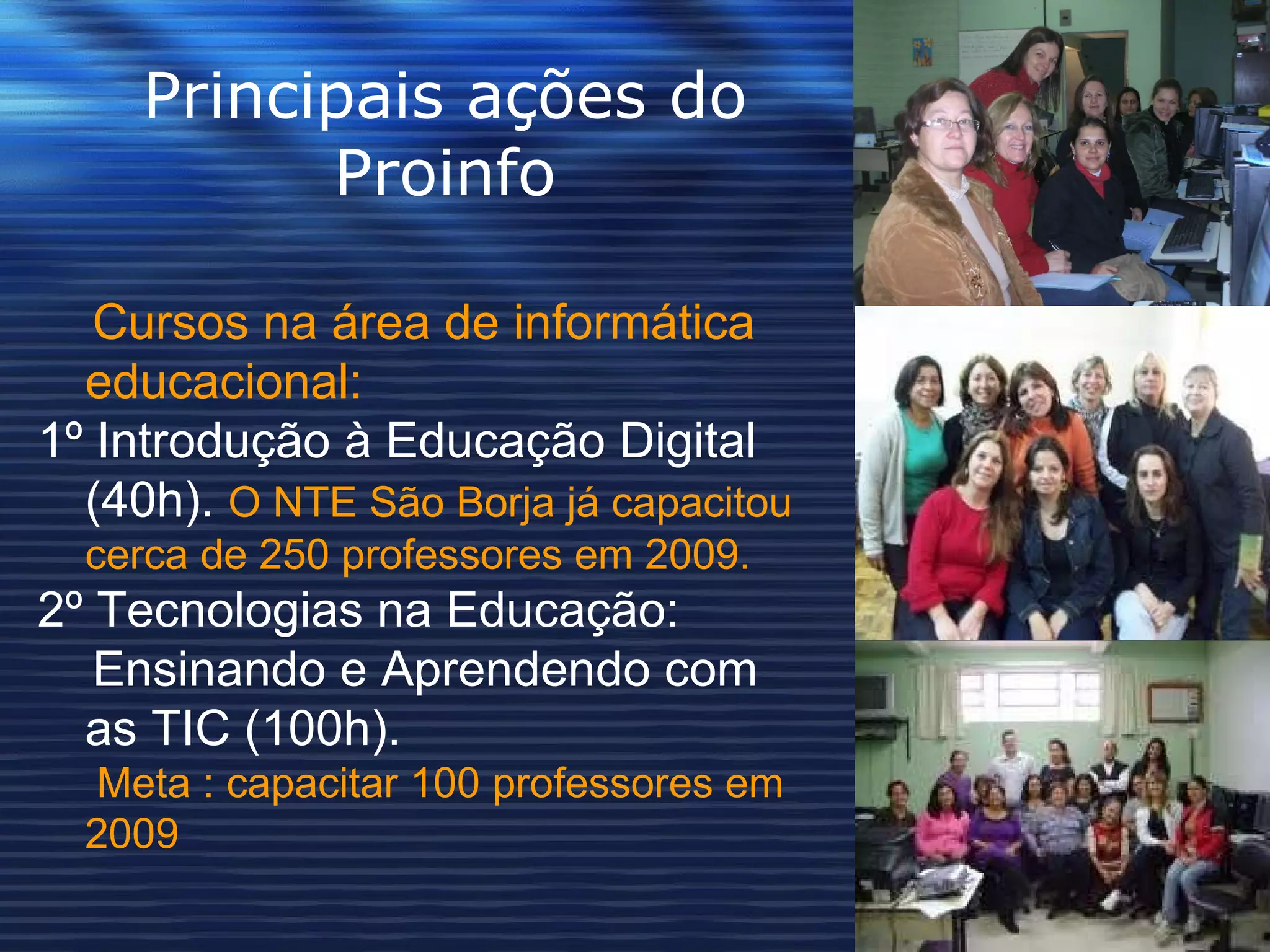 Principais ações do Proinfo Cursos na área de informática educacional:  1º Introdução à Educação Digital (40h).   O NTE São Borja já capacitou cerca de 250 professores em 2009. 2º Tecnologias na Educação:   Ensinando e Aprendendo com as TIC (100h).   Meta : capacitar 100 professores em 2009 